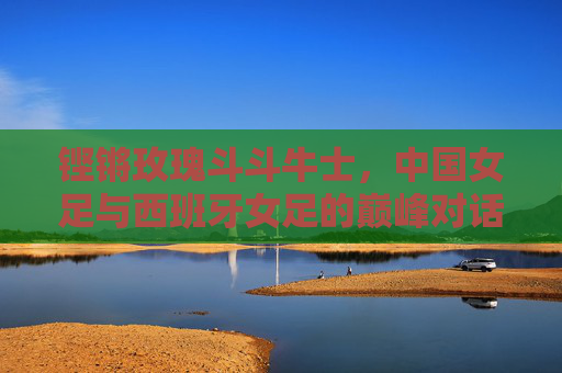 铿锵玫瑰斗斗牛士，中国女足与西班牙女足的巅峰对话，铿锵玫瑰对决斗牛士，中国女足与西班牙女足巅峰对话