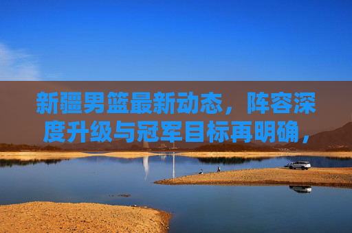 新疆男篮最新动态，阵容深度升级与冠军目标再明确，新赛季剑指更高舞台！新疆男篮新赛季，阵容深度升级 剑指更高舞台