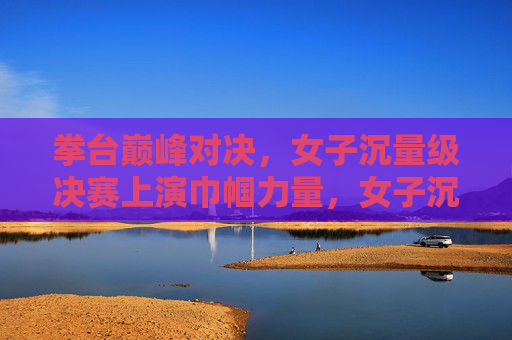 拳台巅峰对决，女子沉量级决赛上演巾帼力量，女子沉量级巅峰对决 巾帼力量闪耀拳台