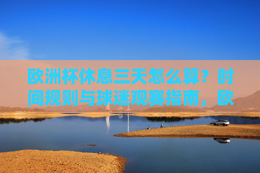 欧洲杯休息三天怎么算？时间规则与球迷观赛指南，欧洲杯休息三天规则及球迷观赛指南