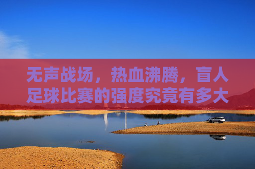 无声战场,热血沸腾,盲人足球比赛的强度究竟有多大?无声战场,盲人足球的强度有多硬核?
