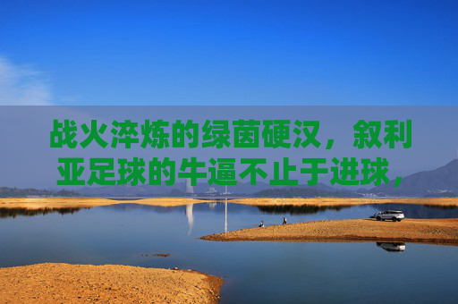 战火淬炼的绿茵硬汉,叙利亚足球的牛逼不止于进球,战火淬炼绿茵硬汉,叙利亚足球不止于进球