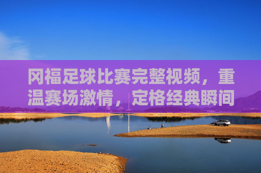 冈福足球比赛完整视频,重温赛场激情,定格经典瞬间,冈福足球比赛完整视频,重温赛场激情,定格经典瞬间