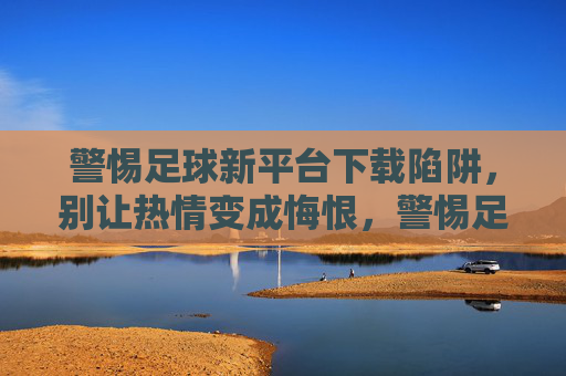 警惕足球新平台下载陷阱,别让热情变成悔恨,警惕足球新平台下载陷阱,别让热情变悔恨