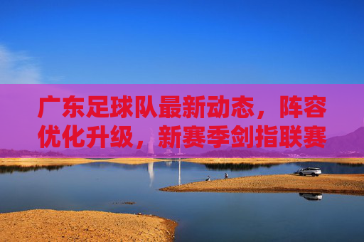 广东足球队最新动态,阵容优化升级,新赛季剑指联赛突破,广东队新赛季阵容升级 剑指联赛突破