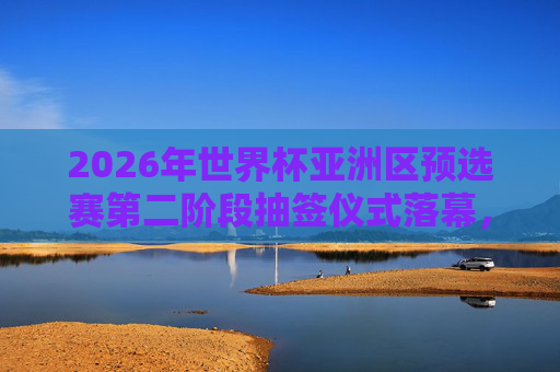 2026年世界杯亚洲区预选赛第二阶段抽签仪式落幕,32强对阵揭晓,国足分组引关注,2026世界杯亚洲区预选赛第二阶段抽签落幕 国足分组引关注