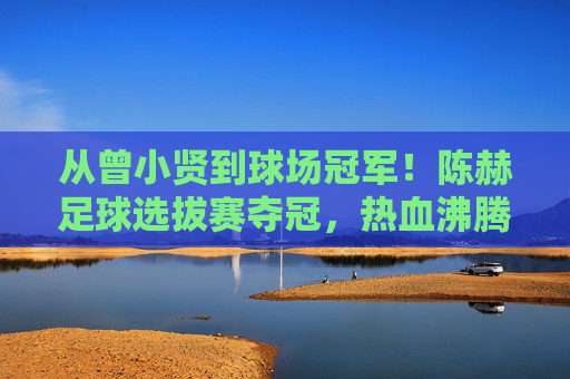 从曾小贤到球场冠军!陈赫足球选拔赛夺冠,热血沸腾展真章,陈赫从曾小贤到球场冠军,足球选拔赛夺冠热血展真章