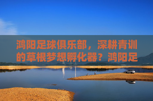 鸿阳足球俱乐部,深耕青训的草根梦想孵化器?鸿阳足球俱乐部,深耕青训的草根梦想孵化器
