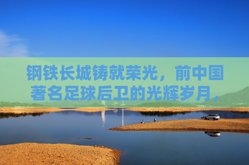 钢铁长城铸就荣光，前中国著名足球后卫的光辉岁月，钢铁长城荣光，中国足球后卫的光辉岁月