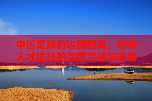 中国足球的边路困局,边锋人才稀缺的深层审视与破局之道,中国足球边路困局,边锋人才稀缺的审视与破局