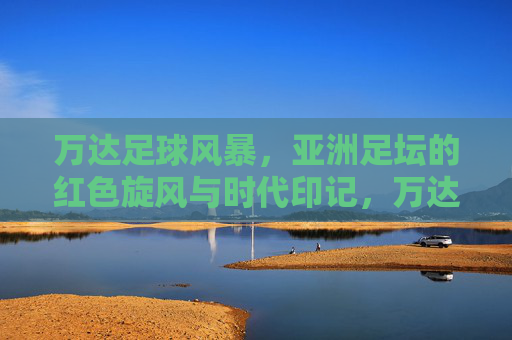 万达足球风暴,亚洲足坛的红色旋风与时代印记,万达足球风暴,亚洲足坛的红色旋风与时代印记