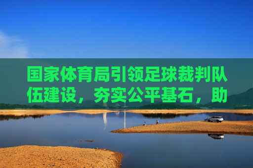 国家体育局引领足球裁判队伍建设,夯实公平基石,助力足球腾飞,国家体育局引领裁判队伍建设 筑牢公平基石助力足球腾飞
