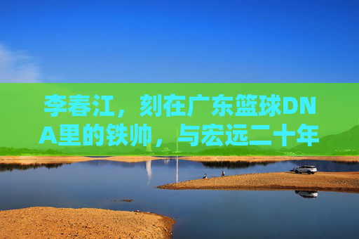 李春江，刻在广东篮球DNA里的铁帅，与宏远二十年的热血与坚守，刻在广东篮球DNA里的铁帅，李春江与宏远二十年的热血坚守