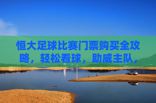 恒大足球比赛门票购买全攻略,轻松看球,助威主队,恒大足球门票购买全攻略,轻松看球,助威主队