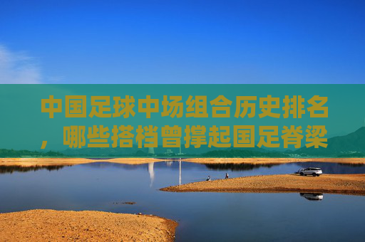 中国足球中场组合历史排名,哪些搭档曾撑起国足脊梁?中国足球历史中场组合排名,撑起国足脊梁的搭档