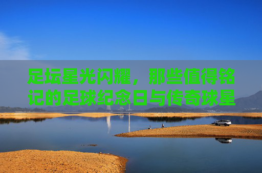 足坛星光闪耀，那些值得铭记的足球纪念日与传奇球星，足坛星光闪耀，纪念日与传奇的永恒铭记