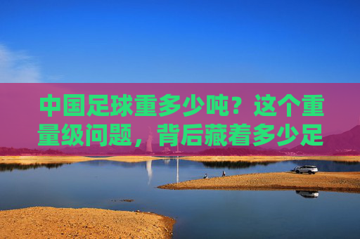 中国足球重多少吨?这个重量级问题,背后藏着多少足球的斤两