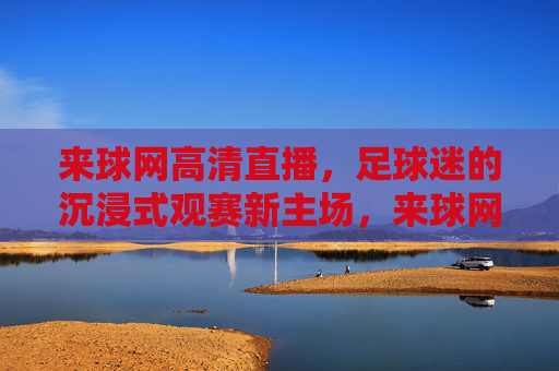 来球网高清直播,足球迷的沉浸式观赛新主场,来球网,足球迷的沉浸式高清直播新主场