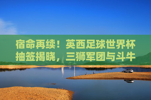宿命再续!英西足球世界杯抽签揭晓,三狮军团与斗牛士的欧洲红蓝对决,宿命再续!英西世界杯抽签,三狮军团斗牛士红蓝对决