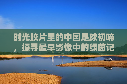 时光胶片里的中国足球初啼，探寻最早影像中的绿茵记忆，胶片里的中国足球初啼