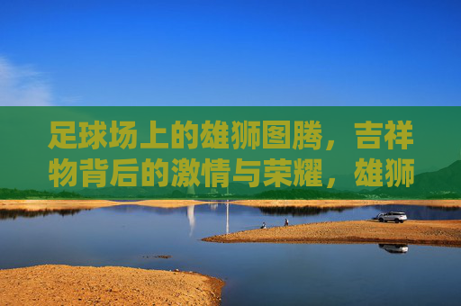足球场上的雄狮图腾,吉祥物背后的激情与荣耀,雄狮图腾,足球场吉祥物的激情与荣耀