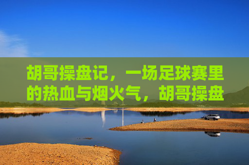 胡哥操盘记，一场足球赛里的热血与烟火气，胡哥操盘记，足球赛里的热血烟火气