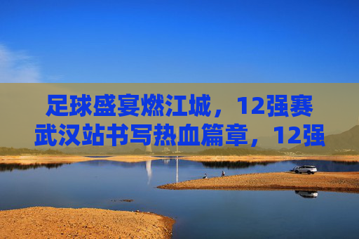 足球盛宴燃江城，12强赛武汉站书写热血篇章，12强赛武汉站，足球盛宴燃江城，热血篇章