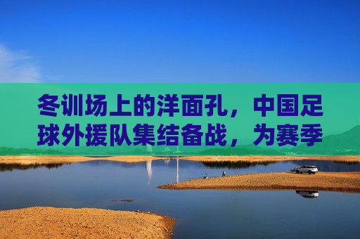 冬训场上的洋面孔,中国足球外援队集结备战,为赛季注入新动能,洋面孔冬训集结,中国足球外援队备战新赛季