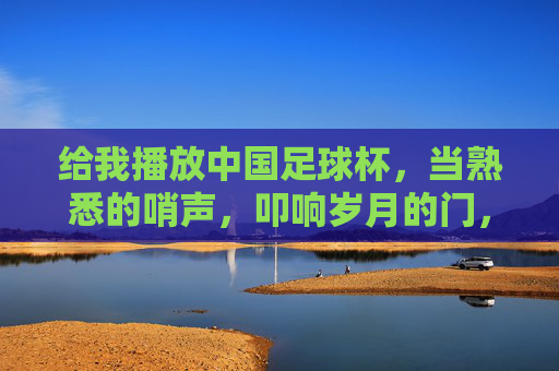 给我播放中国足球杯，当熟悉的哨声，叩响岁月的门，中国足球杯，哨声叩响岁月的门