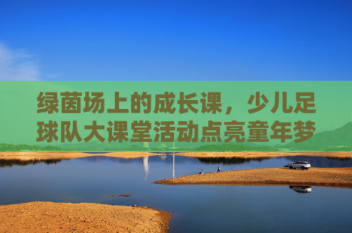 绿茵场上的成长课,少儿足球队大课堂活动点亮童年梦想,绿茵成长课,少儿足球点亮童年梦想