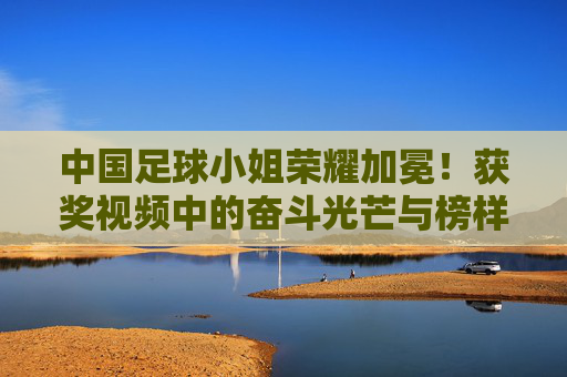 中国足球小姐荣耀加冕!获奖视频中的奋斗光芒与榜样力量,中国足球小姐荣耀加冕,奋斗光芒闪耀榜样力量
