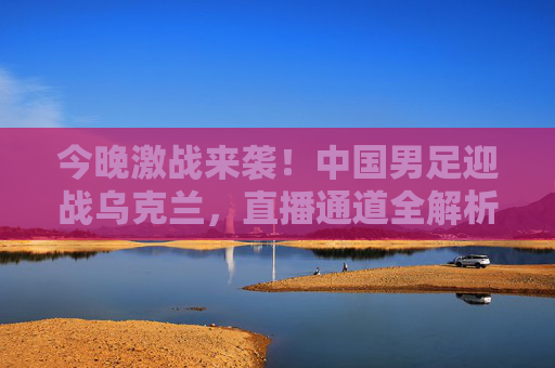 今晚激战来袭！中国男足迎战乌克兰，直播通道全解析，今晚中国男足迎战乌克兰，直播通道全解析