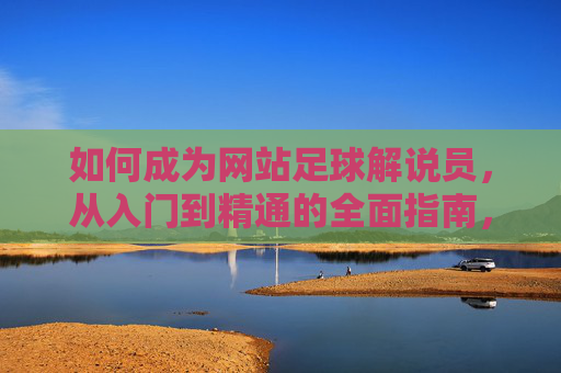 如何成为网站足球解说员，从入门到精通的全面指南，网站足球解说员入门到精通指南