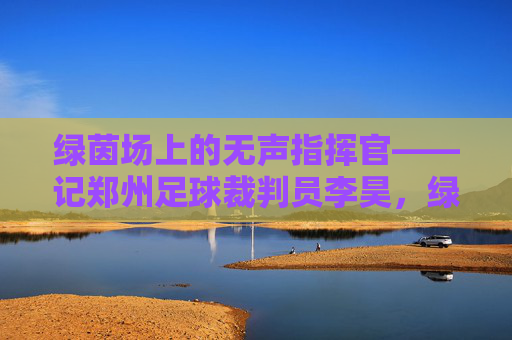 绿茵场上的无声指挥官——记郑州足球裁判员李昊,绿茵场上的无声指挥官——记郑州足球裁判员李昊