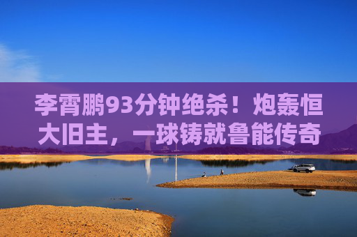 李霄鹏93分钟绝杀!炮轰恒大旧主,一球铸就鲁能传奇时刻,李霄鹏93分钟绝杀恒大,铸就鲁能传奇时刻