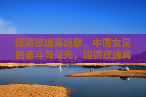 铿锵玫瑰再绽放，中国女足的奋斗与荣光，铿锵玫瑰再绽放，女足奋斗铸荣光