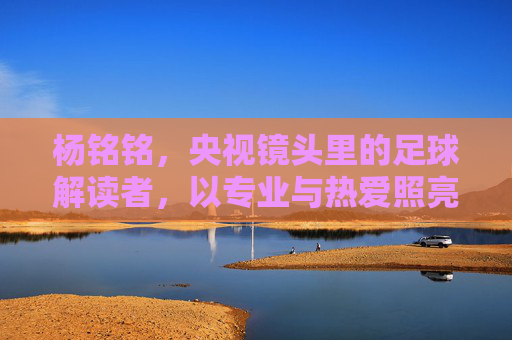 杨铭铭,央视镜头里的足球解读者,以专业与热爱照亮绿茵场,央视足球解读者杨铭铭,专业热爱照亮绿茵场