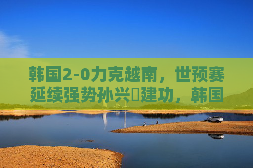 韩国2-0力克越南，世预赛延续强势孙兴慜建功，韩国2-0力克越南世预赛延续强势 孙兴慜建功