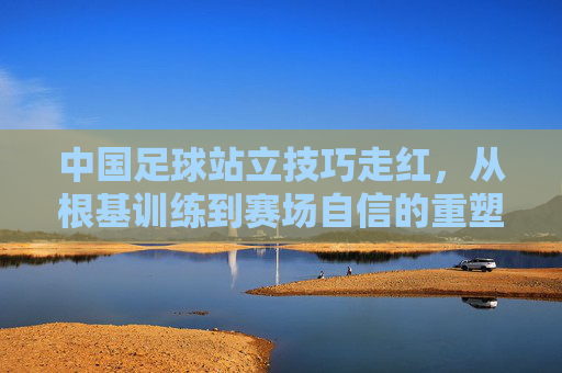 中国足球站立技巧走红,从根基训练到赛场自信的重塑,中国足球站立技巧走红,根基重塑赛场自信