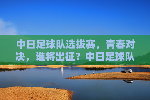 中日足球队选拔赛，青春对决，谁将出征？中日足球队选拔赛，青春对决，谁将出征？
