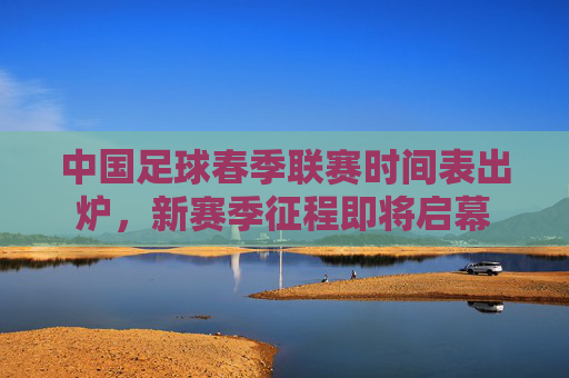 中国足球春季联赛时间表出炉,新赛季征程即将启幕