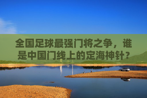全国足球最强门将之争，谁是中国门线上的定海神针？中国门将之争，谁是中国门线定海神针？