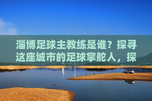 淄博足球主教练是谁？探寻这座城市的足球掌舵人，探寻淄博足球主教练，这座城市的足球掌舵人