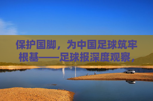 保护国脚，为中国足球筑牢根基——足球报深度观察，保护国脚为中国足球筑牢根基