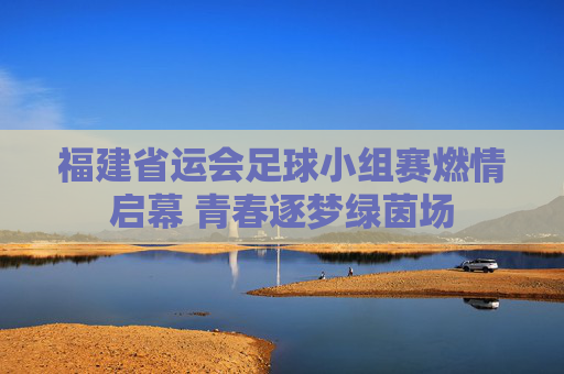 福建省运会足球小组赛燃情启幕 青春逐梦绿茵场