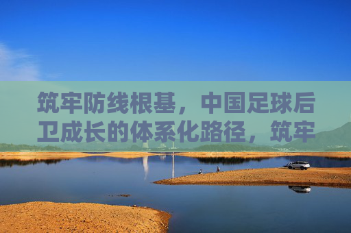 筑牢防线根基,中国足球后卫成长的体系化路径,筑牢防线根基,中国足球后卫体系化成长路径