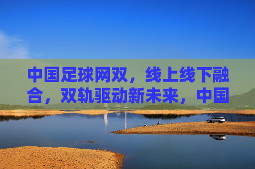 中国足球网双，线上线下融合，双轨驱动新未来，中国足球线上线下双轨驱动新未来