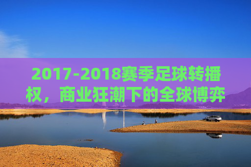 2017-2018赛季足球转播权,商业狂潮下的全球博弈与格局重塑