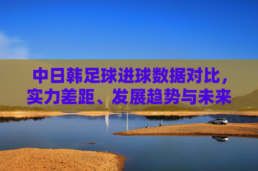中日韩足球进球数据对比,实力差距、发展趋势与未来展望,中日韩足球进球数据对比,实力差距、发展趋势与未来展望