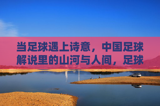 当足球遇上诗意，中国足球解说里的山河与人间，足球诗心，解说里的山河与人间